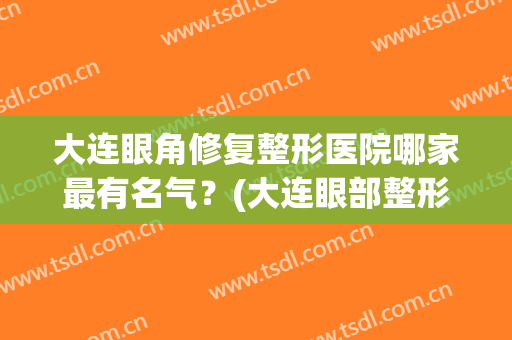 大连眼角修复整形医院哪家最有名气？(大连眼部整形怎么样)