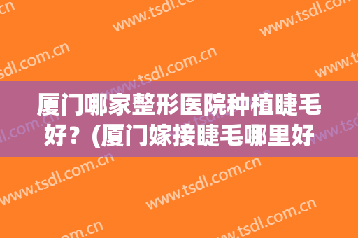 厦门哪家整形医院种植睫毛好？(厦门嫁接睫毛哪里好)