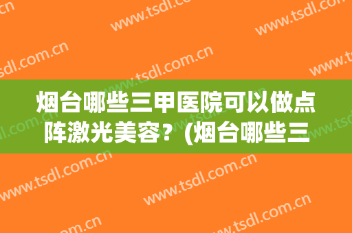 烟台哪些三甲医院可以做点阵激光美容？(烟台哪些三甲医院可以做点阵激光美容术)