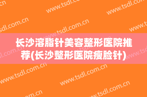 长沙溶脂针美容整形医院推荐(长沙整形医院瘦脸针)