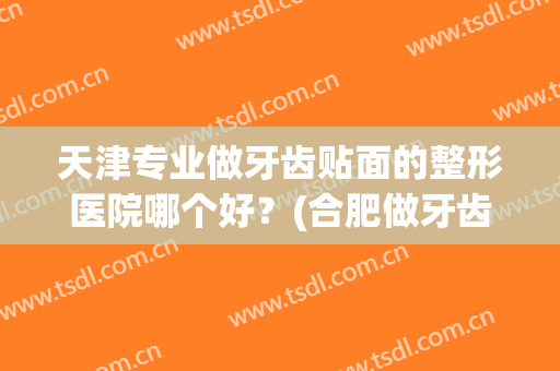 天津专业做牙齿贴面的整形医院哪个好?(合肥做牙齿贴面哪家好) 天津专业做牙齿贴面的整形医院哪个好?(合肥做牙齿贴面哪家好)