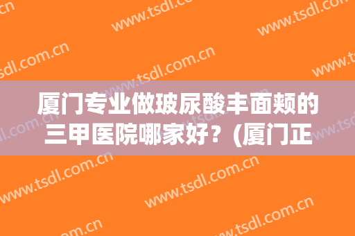 厦门专业做玻尿酸丰面颊的三甲医院哪家好？(厦门正规整形医院有哪些医院)