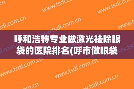 呼和浩特专业做激光祛除眼袋的医院排名(呼市做眼袋的好医院哪家最好)