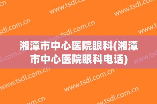 湘潭市中心医院眼科(湘潭市中心医院眼科电话)