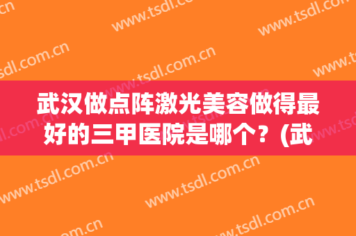 武汉做点阵激光美容做得最好的三甲医院是哪个？(武汉哪家医院激光美容比较好)