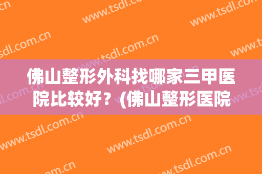 佛山整形外科找哪家三甲医院比较好？(佛山整形医院排名前三的)