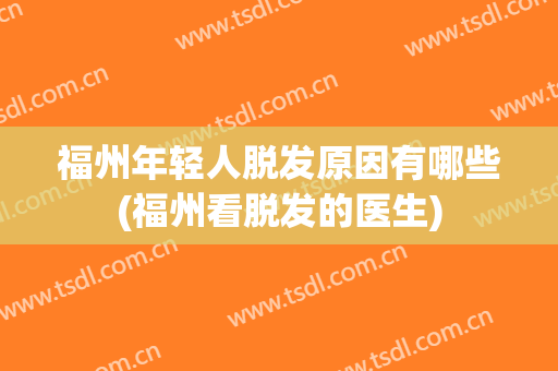福州年轻人脱发原因有哪些(福州看脱发的医生)