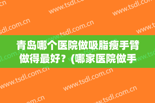 青岛哪个医院做吸脂瘦手臂做得最好？(哪家医院做手臂吸脂效果好)