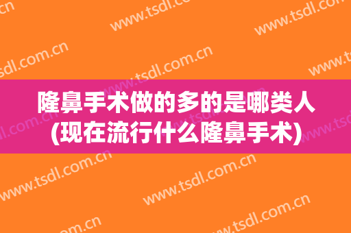 隆鼻手术做的多的是哪类人(现在流行什么隆鼻手术)