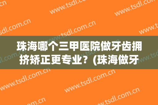 珠海哪个三甲医院做牙齿拥挤矫正更专业？(珠海做牙齿好的医院)