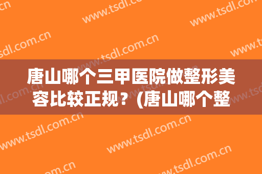 唐山哪个三甲医院做整形美容比较正规？(唐山哪个整形医院最好)