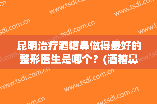 昆明治疗酒糟鼻做得最好的整形医生是哪个？(酒糟鼻整容能治好吗?)