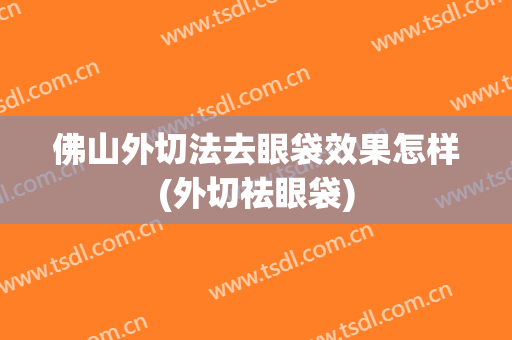 佛山外切法去眼袋效果怎样(外切祛眼袋)