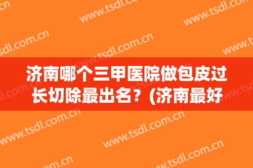 济南哪个三甲医院做包皮过长切除最出名？(济南最好的包皮医院)