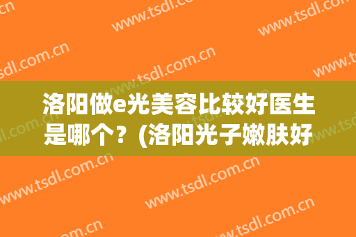洛阳做e光美容比较好医生是哪个？(洛阳光子嫩肤好的医院)