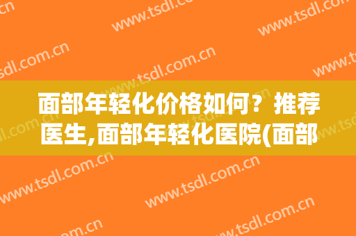 面部年轻化价格如何？推荐医生,面部年轻化医院(面部年轻化门诊)