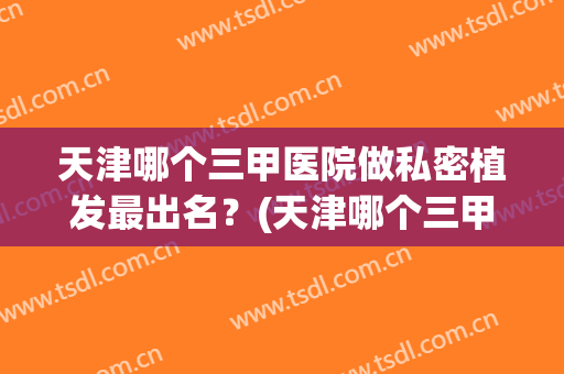 天津哪个三甲医院做私密植发最出名？(天津哪个三甲医院做私密植发最出名的)