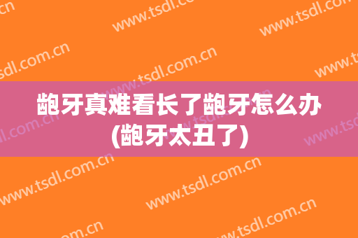 龅牙真难看长了龅牙怎么办(龅牙太丑了)