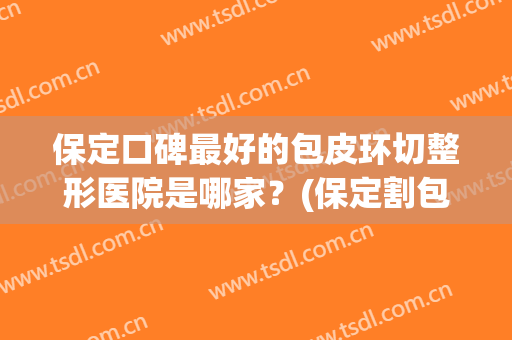 保定口碑最好的包皮环切整形医院是哪家？(保定割包皮哪里好)
