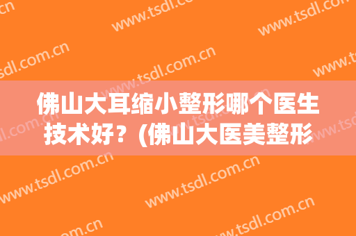佛山大耳缩小整形哪个医生技术好？(佛山大医美整形医院)