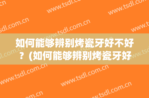 如何能够辨别烤瓷牙好不好？(如何能够辨别烤瓷牙好不好坏)