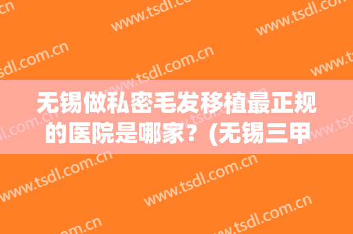 无锡做私密毛发移植最正规的医院是哪家？(无锡三甲医院植发)