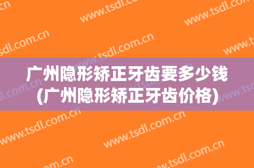 广州隐形矫正牙齿要多少钱(广州隐形矫正牙齿价格)