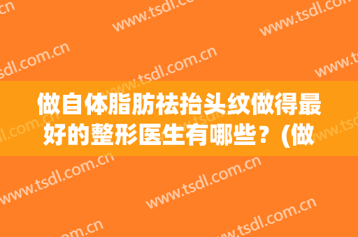 做自体脂肪祛抬头纹做得最好的整形医生有哪些？(做自体脂肪祛抬头纹做得最好的整形医生有哪些呢)
