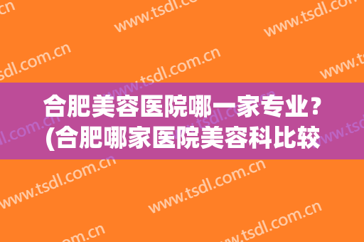合肥美容医院哪一家专业？(合肥哪家医院美容科比较好)