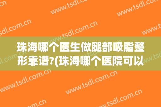 珠海哪个医生做腿部吸脂整形靠谱?(珠海哪个医院可以抽脂)