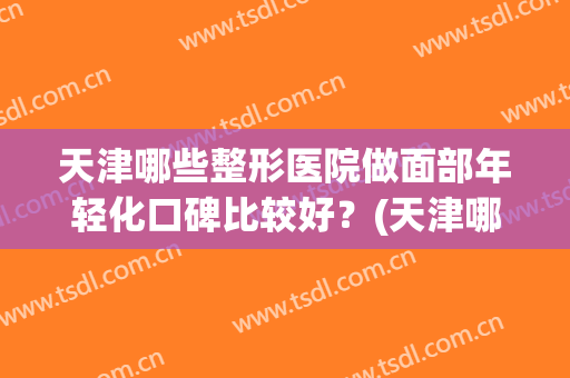 天津哪些整形医院做面部年轻化口碑比较好？(天津哪些整形医院做面部年轻化口碑比较好的)