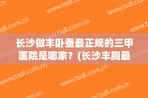 长沙做丰卧蚕最正规的三甲医院是哪家？(长沙丰胸最好的医院)