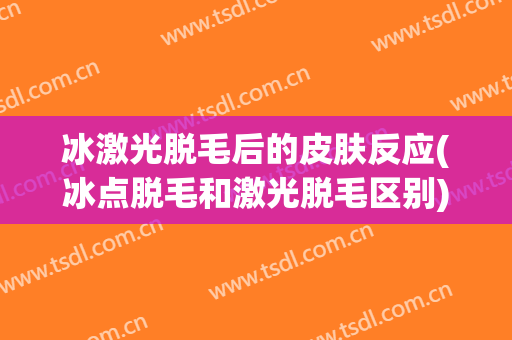 冰激光脱毛后的皮肤反应(冰点脱毛和激光脱毛区别)