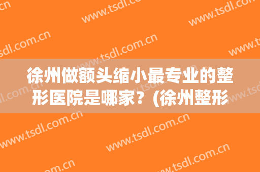 徐州做额头缩小最专业的整形医院是哪家？(徐州整形医生排名)