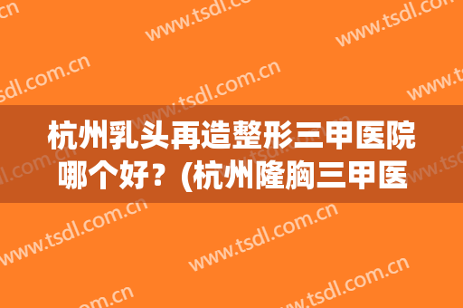 杭州乳头再造整形三甲医院哪个好？(杭州隆胸三甲医院)