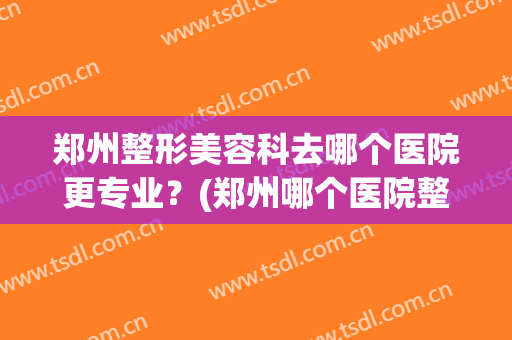 郑州整形美容科去哪个医院更专业？(郑州哪个医院整形科好)