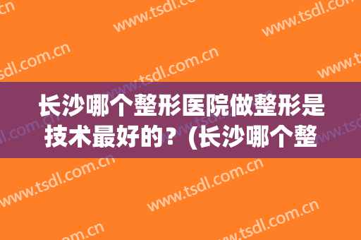 长沙哪个整形医院做整形是技术最好的？(长沙哪个整形医院做整形是技术最好的医生)