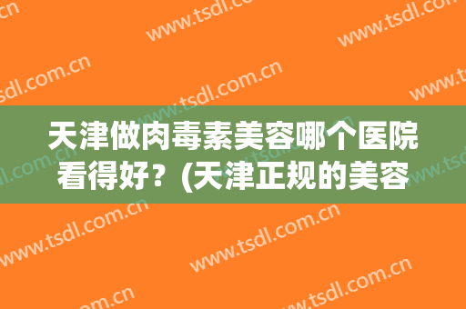 天津做肉毒素美容哪个医院看得好？(天津正规的美容医院)
