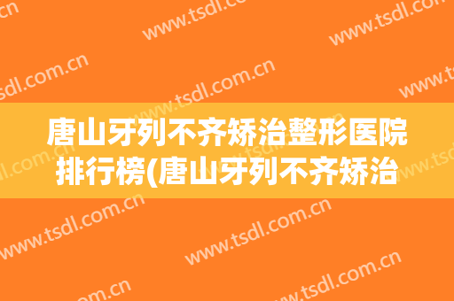 唐山牙列不齐矫治整形医院排行榜(唐山牙列不齐矫治整形医院排行榜前十名)