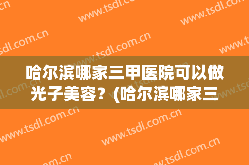 哈尔滨哪家三甲医院可以做光子美容？(哈尔滨哪家三甲医院可以做光子美容仪)