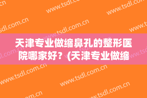天津专业做缩鼻孔的整形医院哪家好?(天津专业做缩鼻孔的整形医院哪家好些) 天津专业做缩鼻孔的整形医院哪家好?(天津专业做缩鼻孔的整形医院哪家好些)