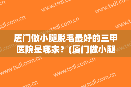 厦门做小腿脱毛最好的三甲医院是哪家？(厦门做小腿脱毛最好的三甲医院是哪家好)