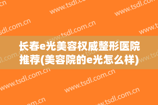 长春e光美容权威整形医院推荐(美容院的e光怎么样)