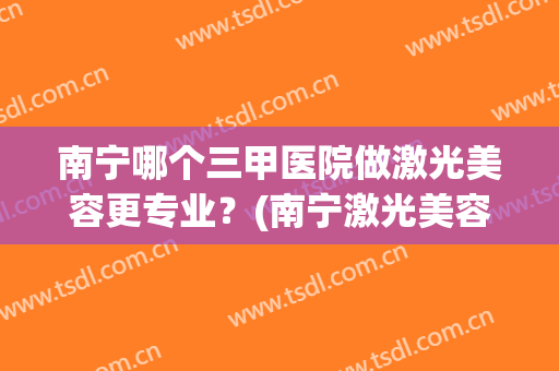 南宁哪个三甲医院做激光美容更专业？(南宁激光美容哪家医院好)