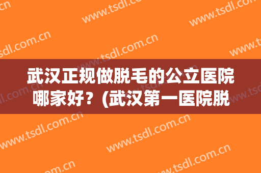 武汉正规做脱毛的公立医院哪家好？(武汉第一医院脱毛技术怎么样)