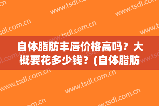 自体脂肪丰唇价格高吗？大概要花多少钱？(自体脂肪丰唇手术一般多少钱)