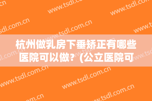 杭州做乳房下垂矫正有哪些医院可以做？(公立医院可以做乳房下垂矫正吗)