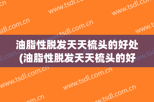 油脂性脱发天天梳头的好处(油脂性脱发天天梳头的好处是)
