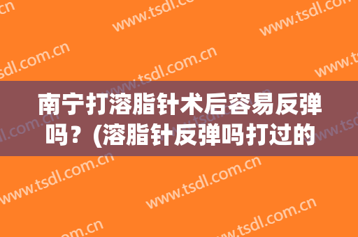 南宁打溶脂针术后容易反弹吗？(溶脂针反弹吗打过的姐妹们说说)