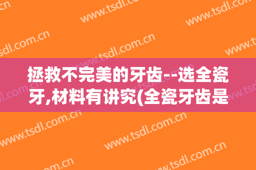 拯救不完美的牙齿--选全瓷牙,材料有讲究(全瓷牙齿是什么材料)
